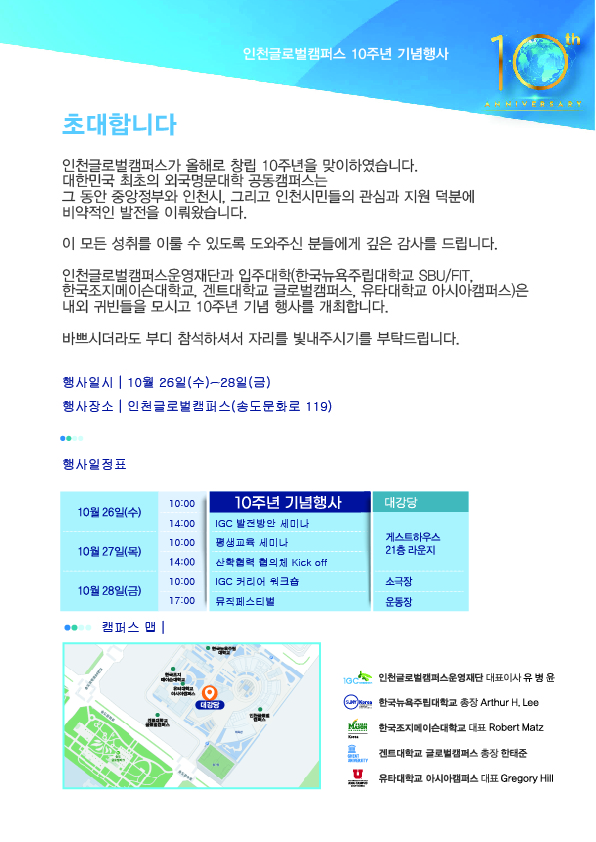 초대합니다. 인천글로벌캠퍼스가 올해로 창립 10주년을 맞이하였습니다. 대한민국 최초의 외국명문대학 공동캠퍼스는 그 동안 중앙정부와 인천시, 그리고 인천시민들의 관심과 지원 덕분에 비약적인 발전을 이뤄왔습니다. 이 모든 성취를 이룰 수 있도록 도와주신 분들에게 깊은 감사를 드립니다. 인천글로벌캠퍼스운영재단과 입주대학(한국뉴욕주립대학교 SBU/FIT, 한국조지메이슨대학교, 겐트대학교 글로벌캠퍼스, 유타대학교 아시아캠퍼스)은 내외 귀빈들을 모시고 10주년 기념 행사를 개최합니다. 바쁘시더라도 부디 참석하셔서 자리를 빛내주시기를 부탁드립니다. 행사일시:10월 26일(수)~28일(금), 행사장소:인천글로벌캠퍼스(송도문화로 119), 행사일정표: 10월 26일(수) 10:00-10주년 기념행사(장소:대강당), 14:00-IGC발전방안 세미나(장소:게스트하우스 21층 라운지), 10월 27일(목) 10:00-평생교육 세미나(장소:게스트하우스 21층 라운지), 14:00-산학협력 협의체 Kick off(장소:게스트하우스 21층 라운지), 10월 28일(금) 10:00-IGC커리어 워크숍(장소:소극장), 17:00-뮤직페스티벌(장소:운동장), 인천글로벌캠퍼스운영재단 대표이사 유병윤, 한국뉴욕주립대학교 총장 Arthur H.Lee, 한국조지메이슨대학교 대표 Robert Matz, 겐트대학교 글로벌캠퍼스 총장 한태준, 유타대학교 아시아캠퍼스 대표 Gregory Hill